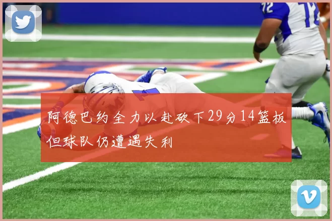 阿德巴约全力以赴砍下29分14篮板但球队仍遭遇失利