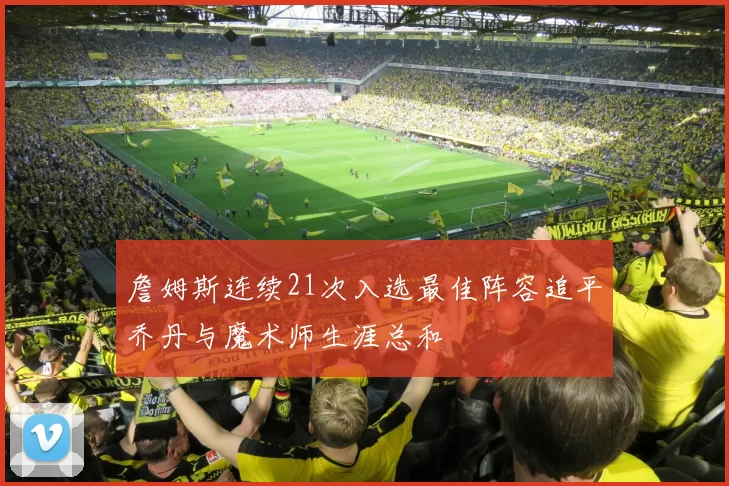詹姆斯连续21次入选最佳阵容追平乔丹与魔术师生涯总和