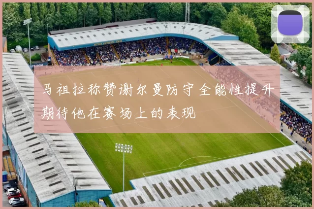 马祖拉称赞谢尔曼防守全能性提升期待他在赛场上的表现