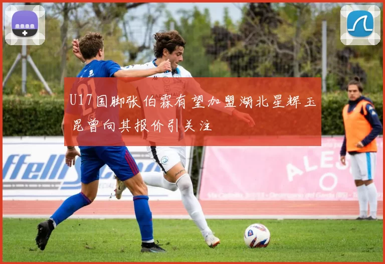U17国脚张伯霖有望加盟湖北星辉玉昆曾向其报价引关注