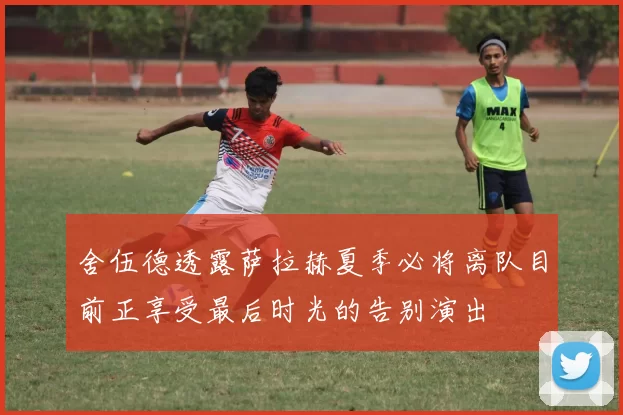 舍伍德透露萨拉赫夏季必将离队目前正享受最后时光的告别演出