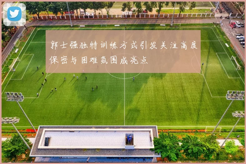 郭士强独特训练方式引发关注高度保密与困难氛围成亮点