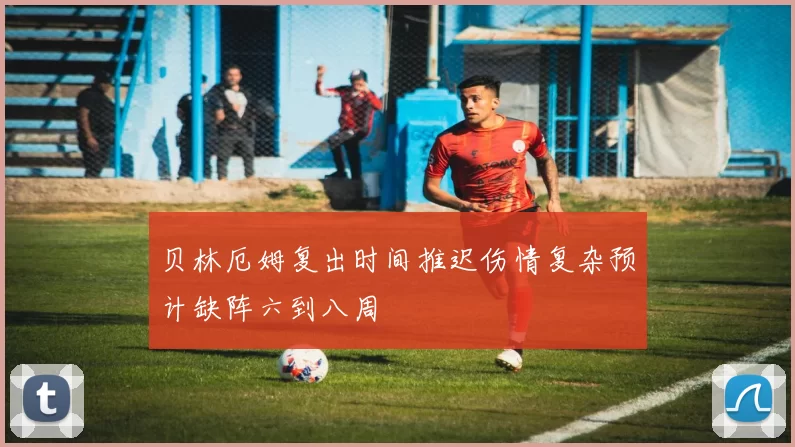 贝林厄姆复出时间推迟伤情复杂预计缺阵六到八周