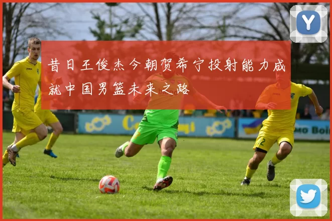 昔日王俊杰今朝贺希宁投射能力成就中国男篮未来之路