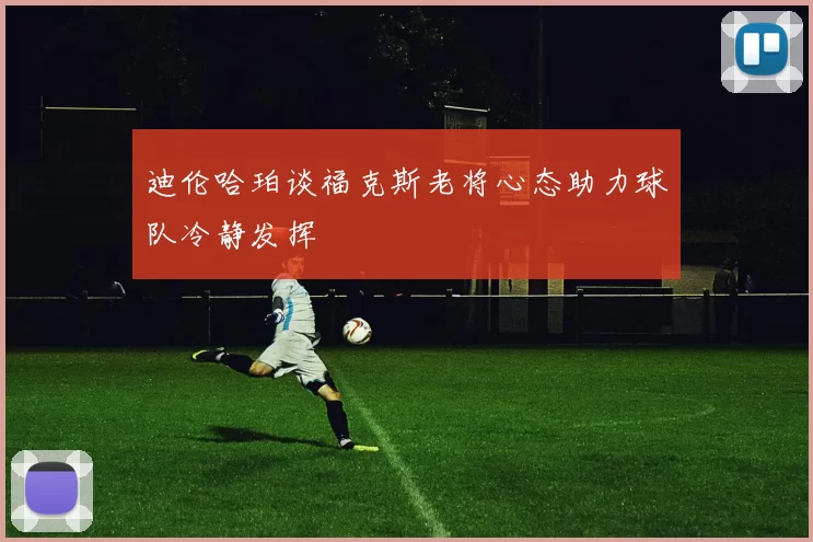 迪伦哈珀谈福克斯老将心态助力球队冷静发挥