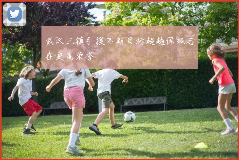 武汉三镇引援不断目标超越保级志在更高荣誉