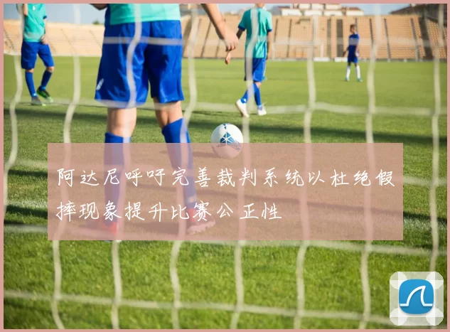 阿达尼呼吁完善裁判系统以杜绝假摔现象提升比赛公正性