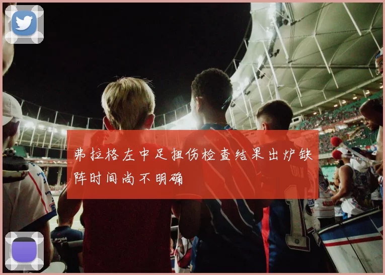 弗拉格左中足扭伤检查结果出炉缺阵时间尚不明确