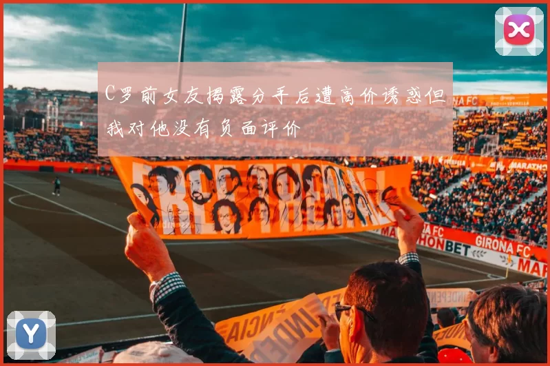 C罗前女友揭露分手后遭高价诱惑但我对他没有负面评价
