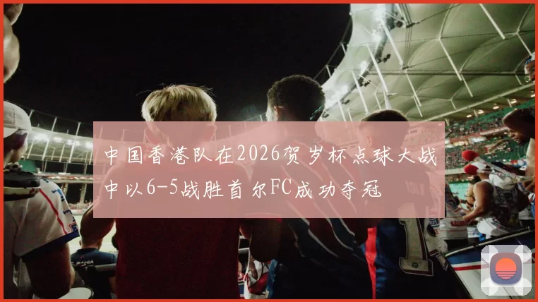 中国香港队在2026贺岁杯点球大战中以6-5战胜首尔FC成功夺冠