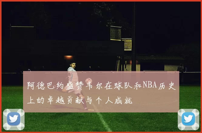 阿德巴约盛赞韦尔在球队和NBA历史上的卓越贡献与个人成就