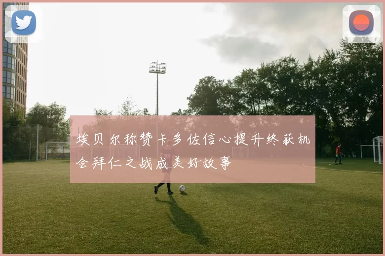 埃贝尔称赞卡多佐信心提升终获机会拜仁之战成美好故事