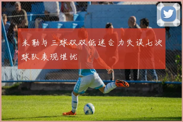 米勒与三球双双低迷合力失误七次球队表现堪忧
