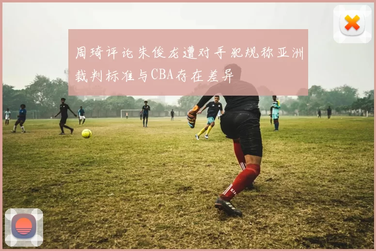周琦评论朱俊龙遭对手犯规称亚洲裁判标准与CBA存在差异